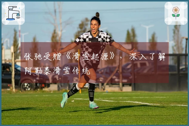 张驰受赠《滑雪起源》，深入了解阿勒泰滑雪传统