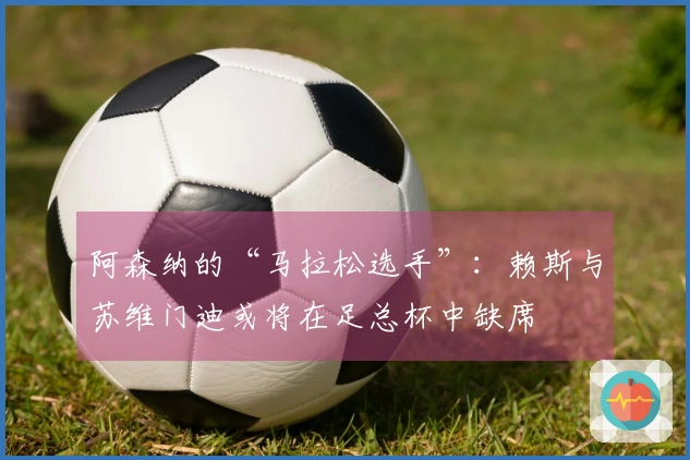 阿森纳的“马拉松选手”：赖斯与苏维门迪或将在足总杯中缺席