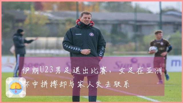 伊朗U23男足退出比赛，女足在亚洲杯中拼搏却与家人失去联系