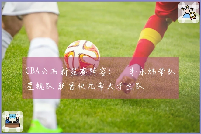 CBA公布新星赛阵容：偰李永炜带队星锐队 新晋状元率大学生队