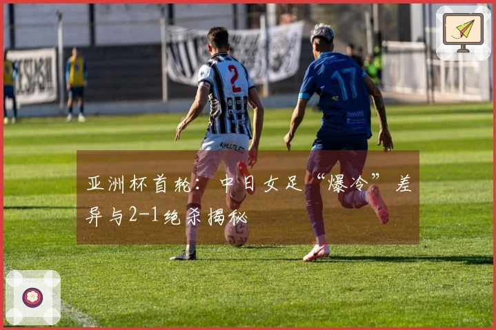 亚洲杯首轮：中日女足“爆冷”差异与2-1绝杀揭秘