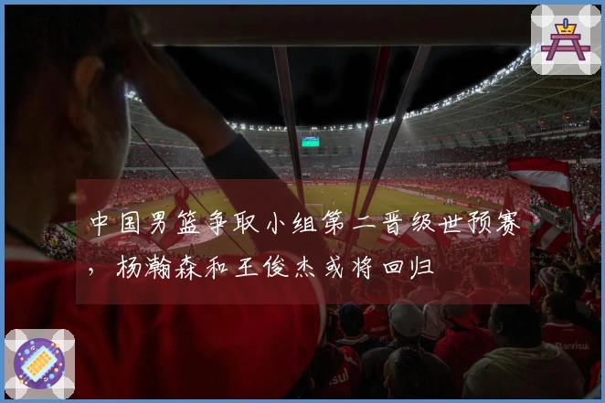 中国男篮争取小组第二晋级世预赛，杨瀚森和王俊杰或将回归