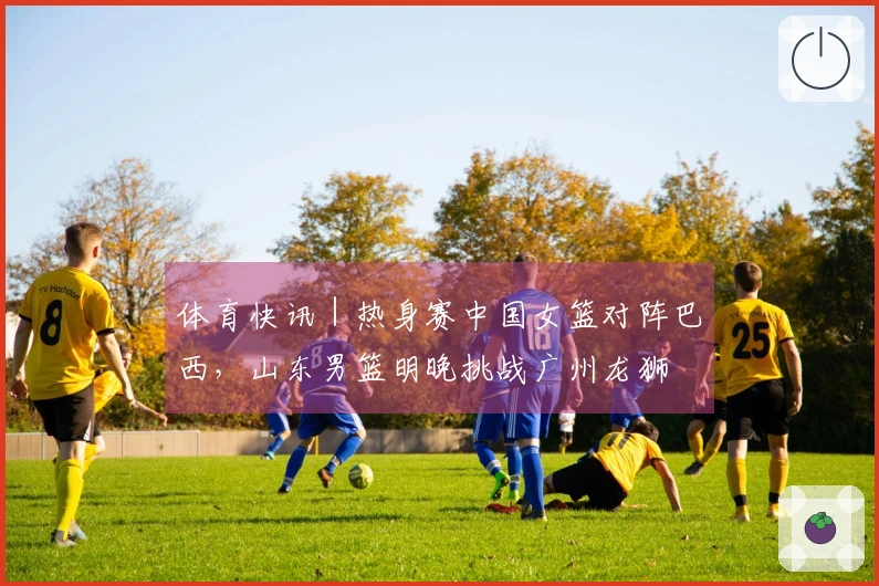 体育快讯｜热身赛中国女篮对阵巴西，山东男篮明晚挑战广州龙狮