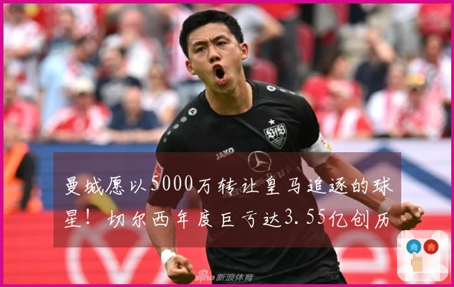 曼城愿以5000万转让皇马追逐的球星！切尔西年度巨亏达3.55亿创历史新高！