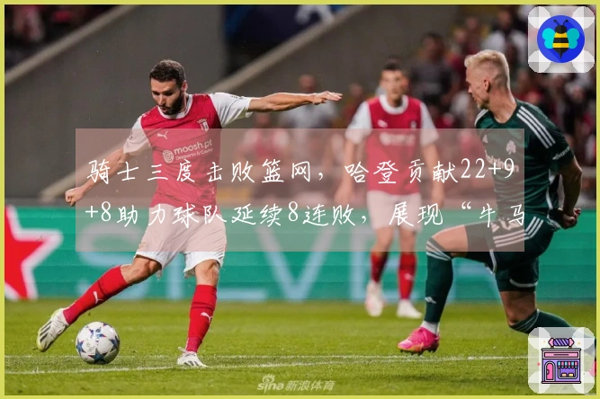 骑士三度击败篮网，哈登贡献22+9+8助力球队延续8连败，展现“牛马”精神
