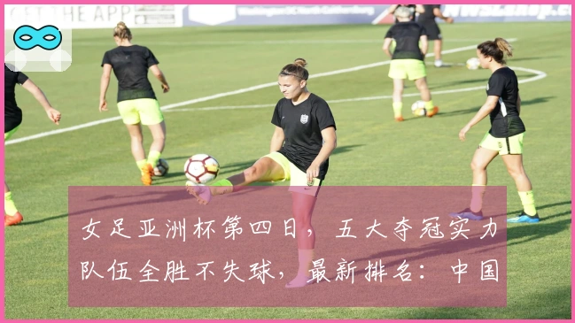 女足亚洲杯第四日，五大夺冠实力队伍全胜不失球，最新排名：中国队暂列第二