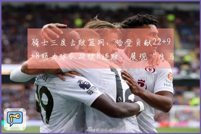 骑士三度击败篮网，哈登贡献22+9+8助力球队延续8连败，展现“牛马”精神