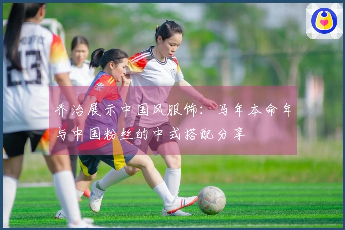 乔治展示中国风服饰：马年本命年与中国粉丝的中式搭配分享