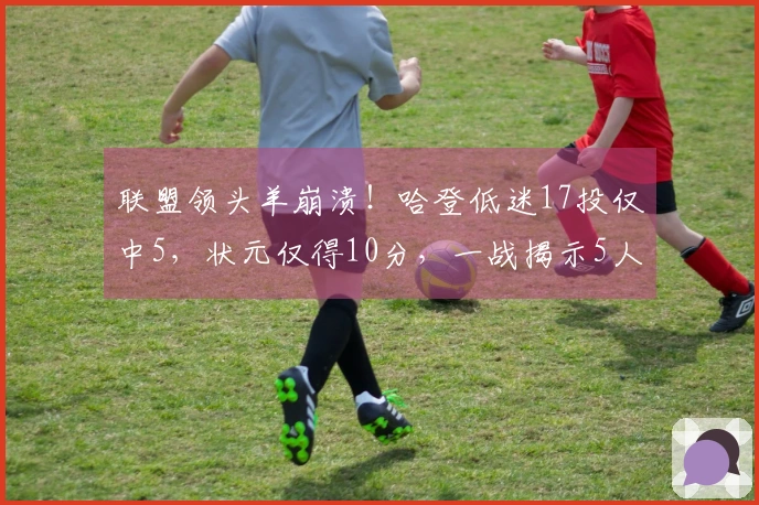 联盟领头羊崩溃！哈登低迷17投仅中5，状元仅得10分，一战揭示5人真相