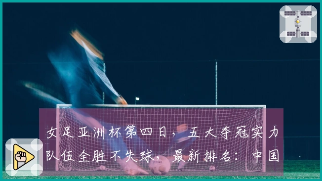女足亚洲杯第四日，五大夺冠实力队伍全胜不失球，最新排名：中国队暂列第二