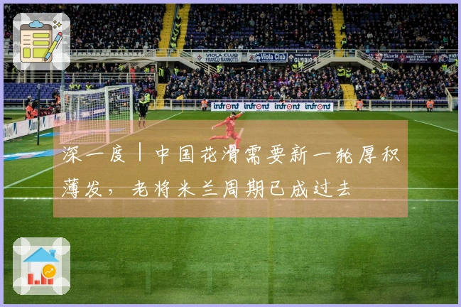 深一度｜中国花滑需要新一轮厚积薄发，老将米兰周期已成过去