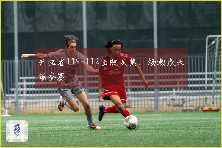开拓者119-112击败灰熊，杨瀚森未能参赛