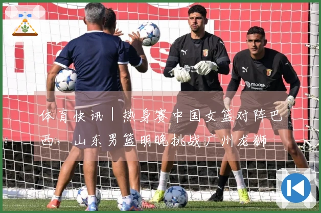 体育快讯｜热身赛中国女篮对阵巴西，山东男篮明晚挑战广州龙狮