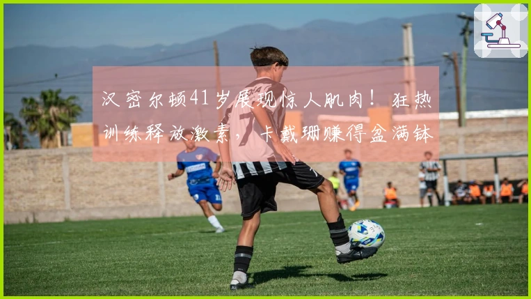 汉密尔顿41岁展现惊人肌肉！狂热训练释放激素，卡戴珊赚得盆满钵满