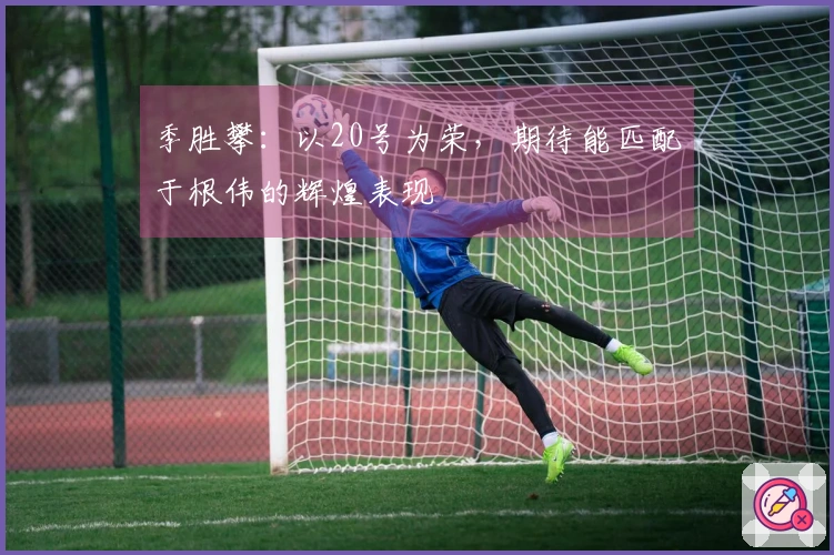 季胜攀：以20号为荣，期待能匹配于根伟的辉煌表现