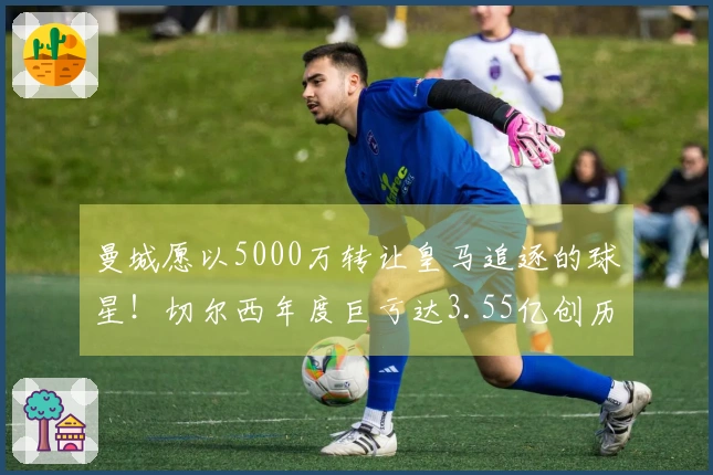 曼城愿以5000万转让皇马追逐的球星！切尔西年度巨亏达3.55亿创历史新高！